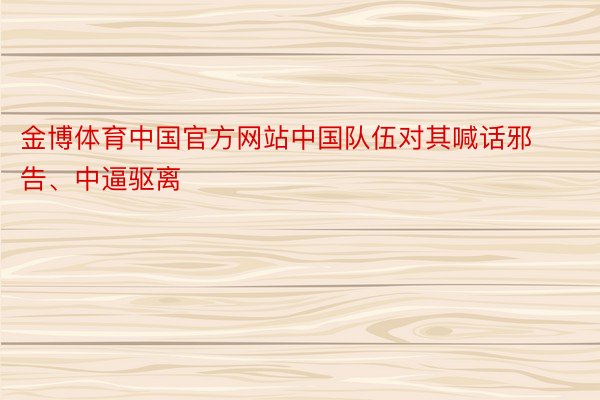 金博体育中国官方网站中国队伍对其喊话邪告、中逼驱离