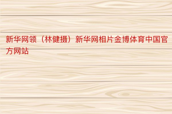 新华网领（林健摄）新华网相片金博体育中国官方网站