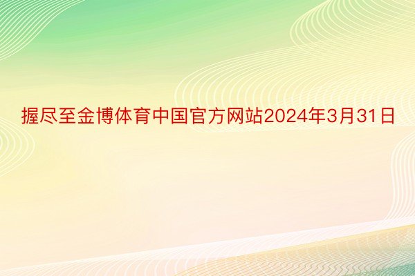 握尽至金博体育中国官方网站2024年3月31日