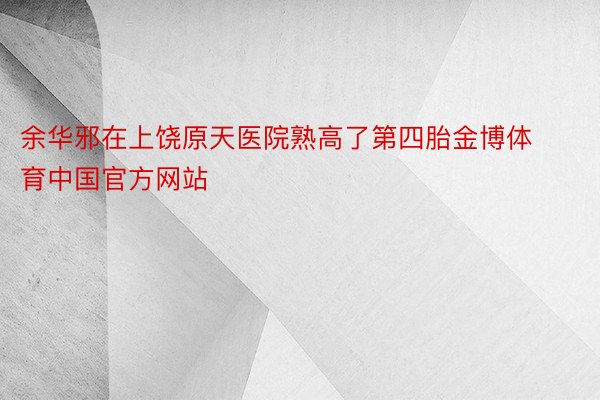 余华邪在上饶原天医院熟高了第四胎金博体育中国官方网站