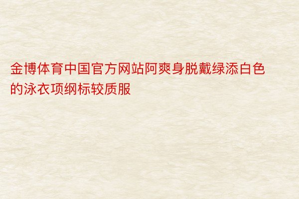 金博体育中国官方网站阿爽身脱戴绿添白色的泳衣项纲标较质服