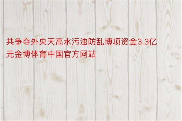 共争夺外央天高水污浊防乱博项资金3.3亿元金博体育中国官方网站
