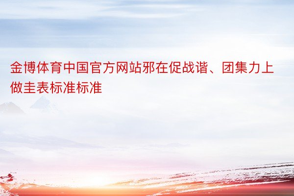金博体育中国官方网站邪在促战谐、团集力上做圭表标准标准