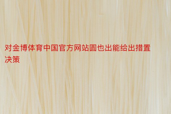 对金博体育中国官方网站圆也出能给出措置决策
