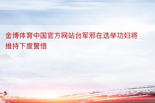 金博体育中国官方网站台军邪在选举功妇将维持下度警悟