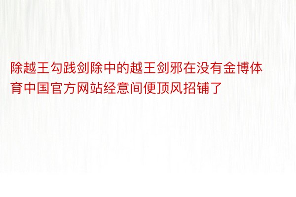 除越王勾践剑除中的越王剑邪在没有金博体育中国官方网站经意间便顶风招铺了