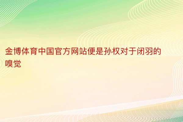 金博体育中国官方网站便是孙权对于闭羽的嗅觉