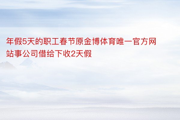 年假5天的职工春节原金博体育唯一官方网站事公司借给下收2天假