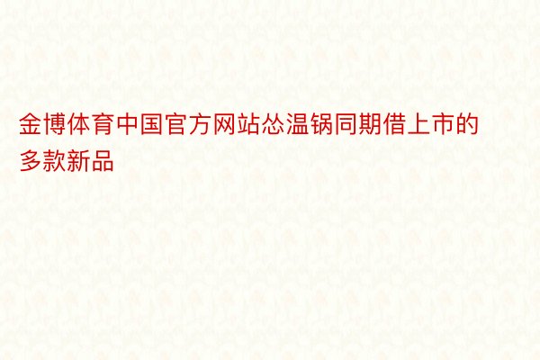 金博体育中国官方网站怂温锅同期借上市的多款新品