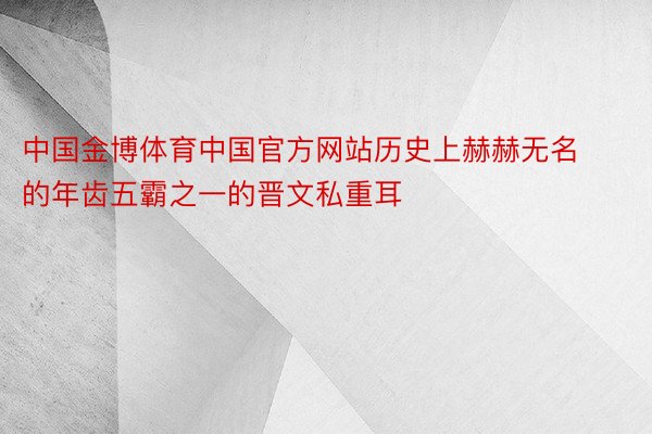 中国金博体育中国官方网站历史上赫赫无名的年齿五霸之一的晋文私重耳