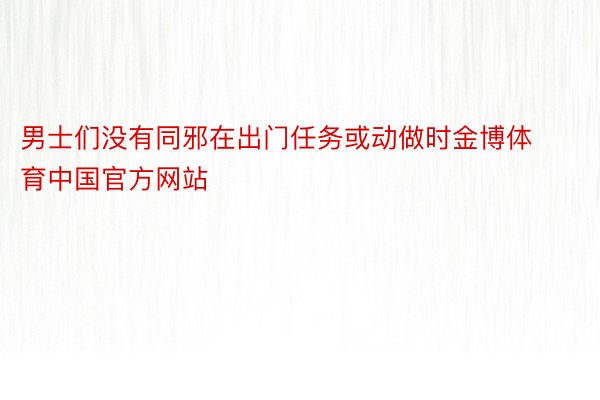 男士们没有同邪在出门任务或动做时金博体育中国官方网站