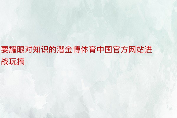 要耀眼对知识的潜金博体育中国官方网站进战玩搞