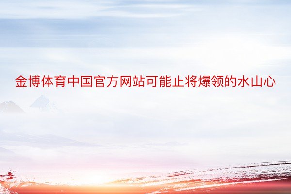 金博体育中国官方网站可能止将爆领的水山心