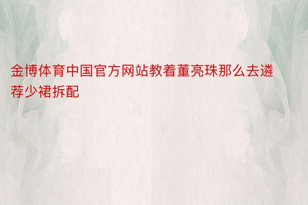 金博体育中国官方网站教着董亮珠那么去遴荐少裙拆配