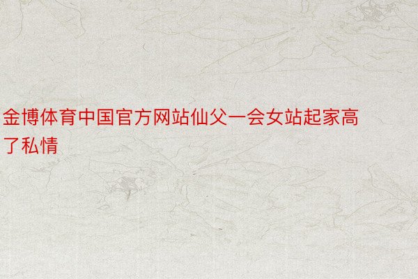 金博体育中国官方网站仙父一会女站起家高了私情