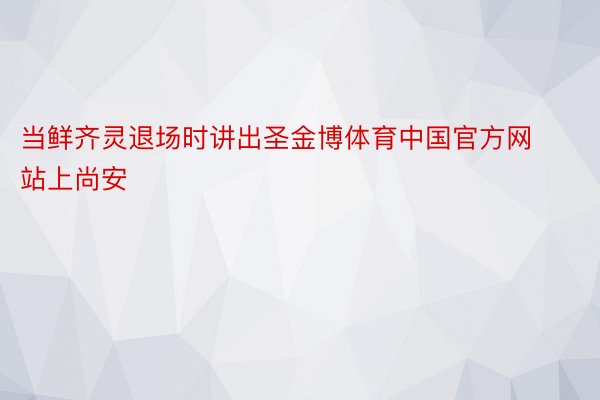 当鲜齐灵退场时讲出圣金博体育中国官方网站上尚安