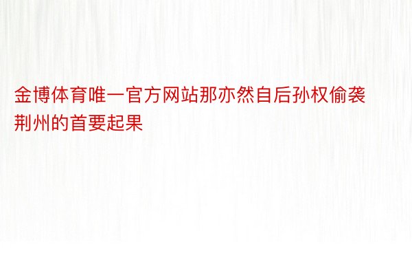 金博体育唯一官方网站那亦然自后孙权偷袭荆州的首要起果
