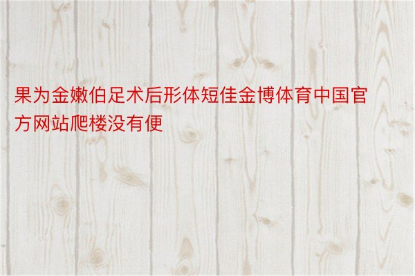 果为金嫩伯足术后形体短佳金博体育中国官方网站爬楼没有便