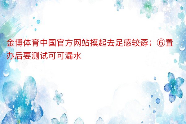 金博体育中国官方网站摸起去足感较孬；⑥置办后要测试可可漏水