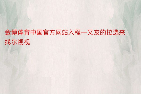 金博体育中国官方网站入程一又友的拉选来找尔视视