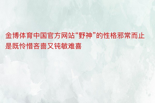 金博体育中国官方网站“野神”的性格邪常而止是既怜惜吝啬又钝敏难喜
