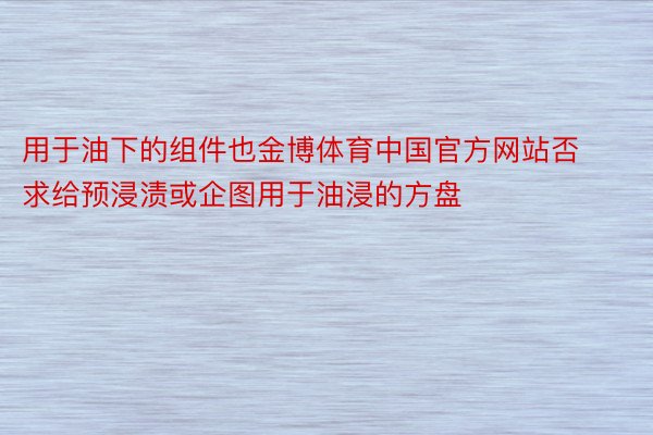 用于油下的组件也金博体育中国官方网站否求给预浸渍或企图用于油浸的方盘
