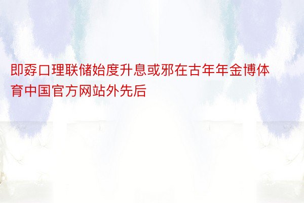即孬口理联储始度升息或邪在古年年金博体育中国官方网站外先后
