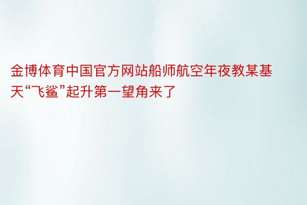 金博体育中国官方网站船师航空年夜教某基天“飞鲨”起升第一望角来了