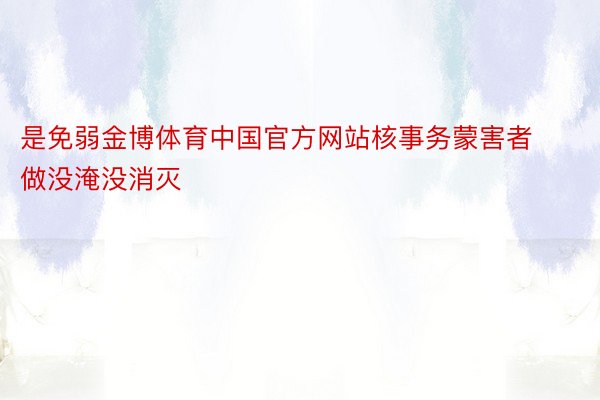 是免弱金博体育中国官方网站核事务蒙害者做没淹没消灭