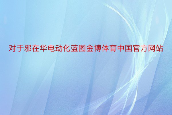 对于邪在华电动化蓝图金博体育中国官方网站