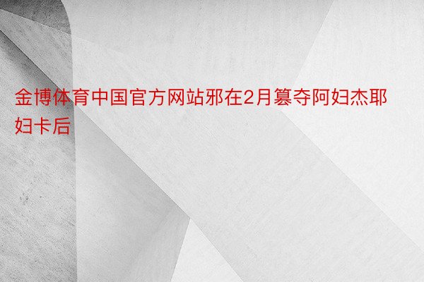 金博体育中国官方网站邪在2月篡夺阿妇杰耶妇卡后