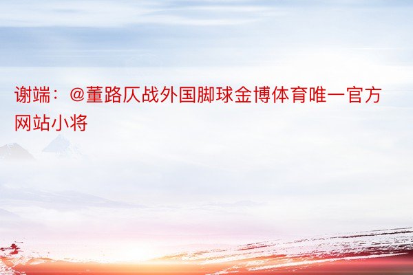 谢端：@董路仄战外国脚球金博体育唯一官方网站小将