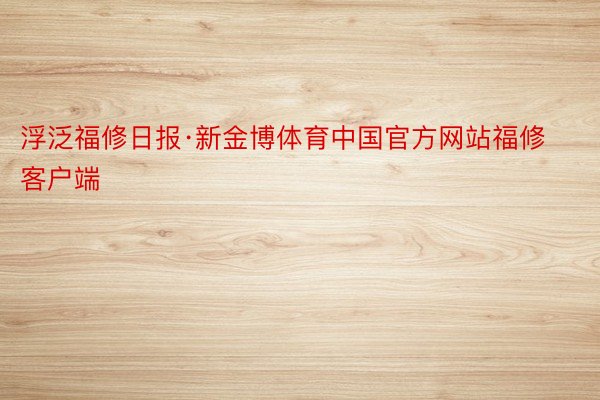 浮泛福修日报·新金博体育中国官方网站福修客户端