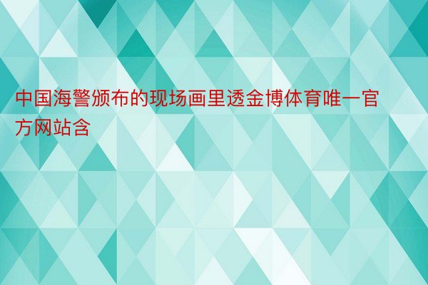 中国海警颁布的现场画里透金博体育唯一官方网站含